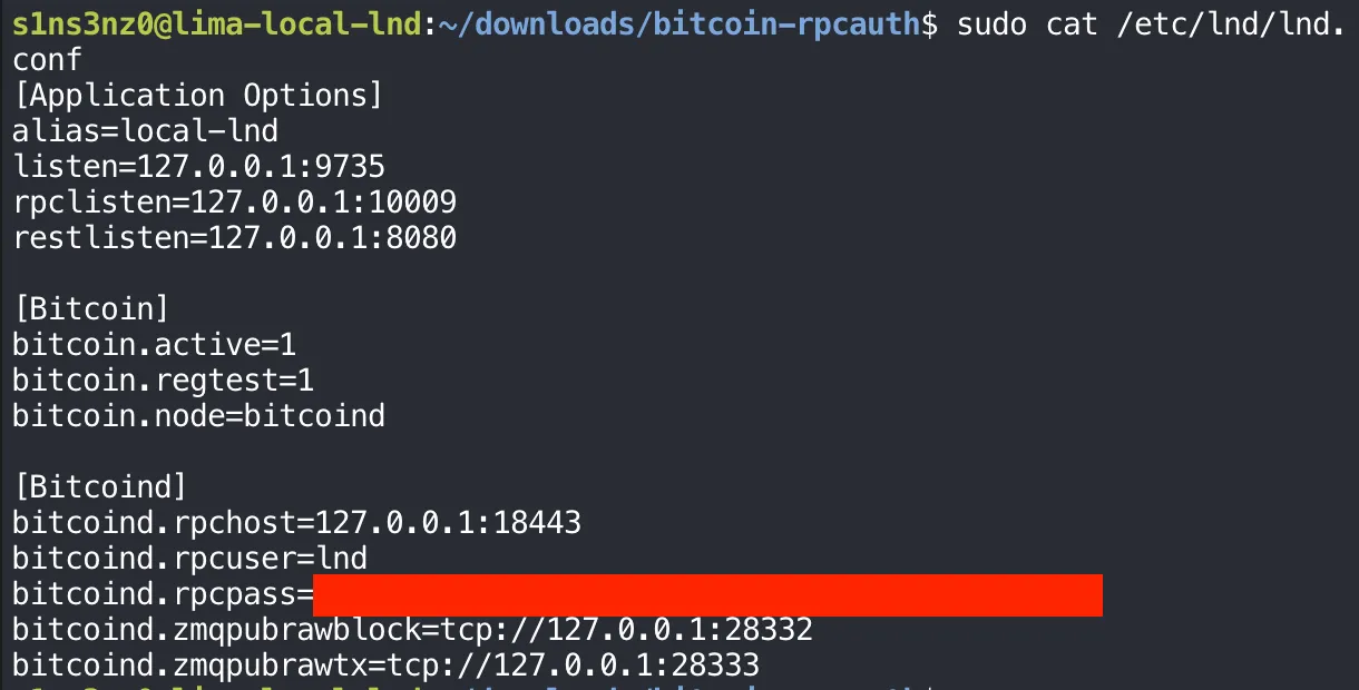 sudo cat /etc/lnd/lnd.conf: [Application Options] alias=local-lnd, listen=127.0.0.1:9735, rpclisten=127.0.0.1:10009, restlisten=127.0.0.1:8080; [Bitcoin] bitcoin.active=1, bitcoin.regtest=1, bitcoin.node=bitcoind; [Bitcoind] bitcoind.rpchost=127.0.0.1:18443, bitcoind.rpcuser=lnd, bitcoind.rpcpass= followed by the covered password, bitcoind.zmqpubrawblock=tcp://127.0.0.1:28332, bitcoind.zmqpubrawtx=tcp://127.0.0.1:28333