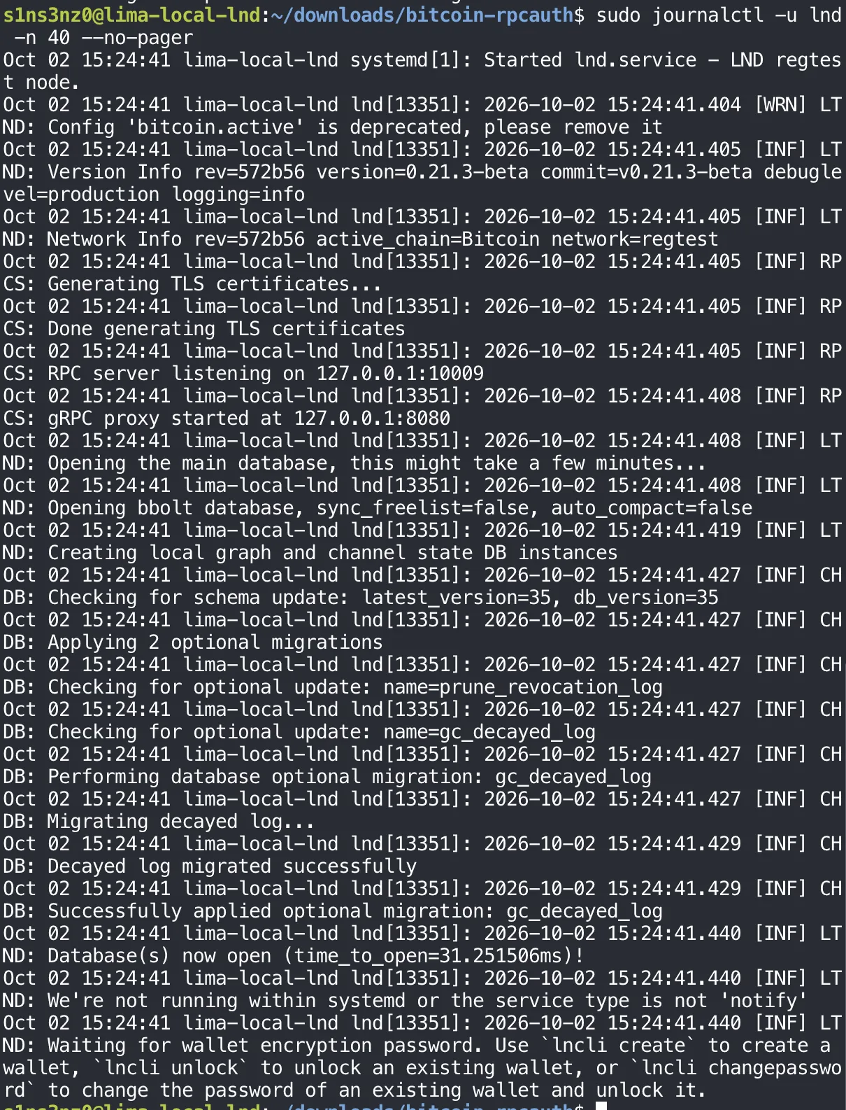sudo journalctl -u lnd -n 40 --no-pager: systemd Started lnd.service - LND regtest node; [WRN] LTND: Config 'bitcoin.active' is deprecated, please remove it; Version Info version=0.21.3-beta commit=v0.21.3-beta debuglevel=production; Network Info active_chain=Bitcoin network=regtest; RPCS: Generating TLS certificates, Done generating TLS certificates; RPC server listening on 127.0.0.1:10009; gRPC proxy started at 127.0.0.1:8080; Opening the main database; Creating local graph and channel state DB instances; CHDB schema check and migrations; Database(s) now open; Waiting for wallet encryption password