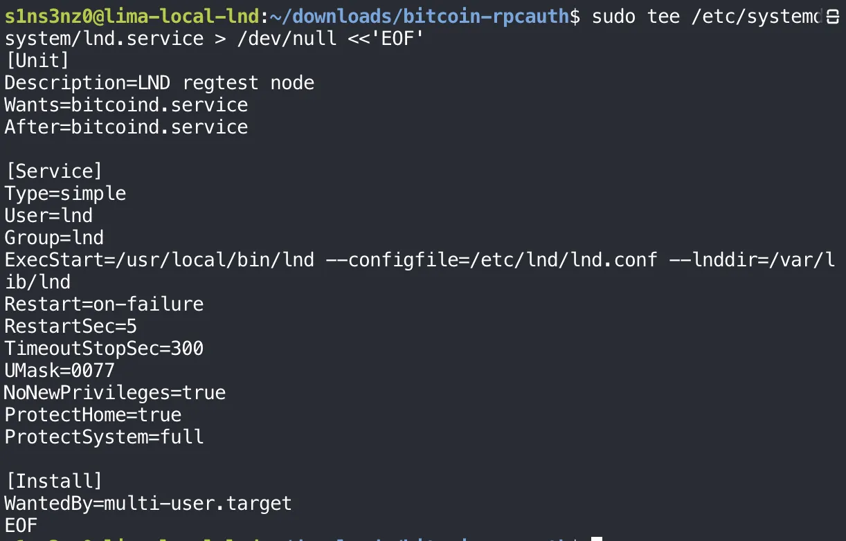 sudo tee /etc/systemd/system/lnd.service > /dev/null <<'EOF' with [Unit] Description=LND regtest node, Wants=bitcoind.service, After=bitcoind.service; [Service] Type=simple, User=lnd, Group=lnd, ExecStart=/usr/local/bin/lnd --configfile=/etc/lnd/lnd.conf --lnddir=/var/lib/lnd, Restart=on-failure, RestartSec=5, TimeoutStopSec=300, UMask=0077, NoNewPrivileges=true, ProtectHome=true, ProtectSystem=full; [Install] WantedBy=multi-user.target