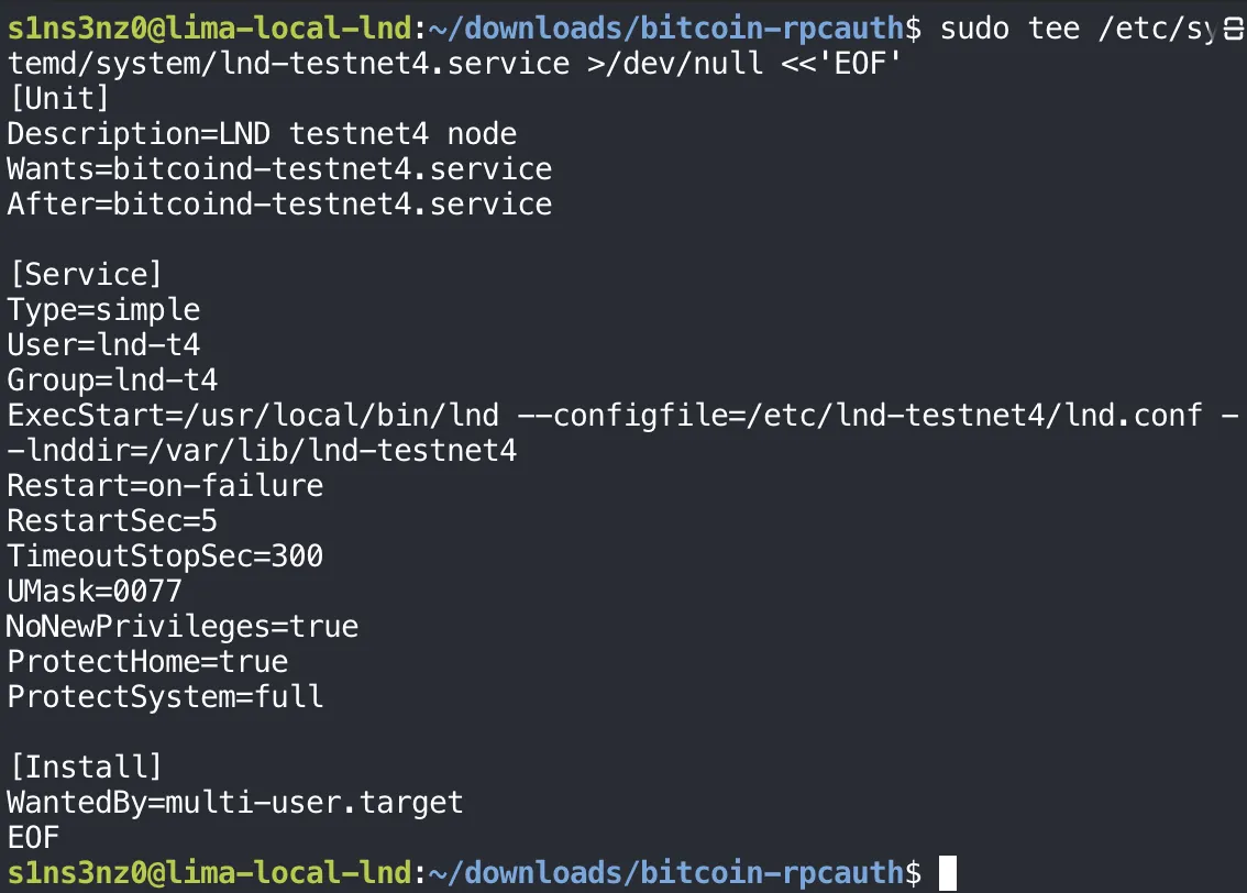 sudo tee /etc/systemd/system/lnd-testnet4.service >/dev/null <<'EOF' with [Unit] Description=LND testnet4 node, Wants=bitcoind-testnet4.service, After=bitcoind-testnet4.service; [Service] Type=simple, User=lnd-t4, Group=lnd-t4, ExecStart=/usr/local/bin/lnd --configfile=/etc/lnd-testnet4/lnd.conf --lnddir=/var/lib/lnd-testnet4, Restart=on-failure, RestartSec=5, TimeoutStopSec=300, UMask=0077, NoNewPrivileges=true, ProtectHome=true, ProtectSystem=full; [Install] WantedBy=multi-user.target