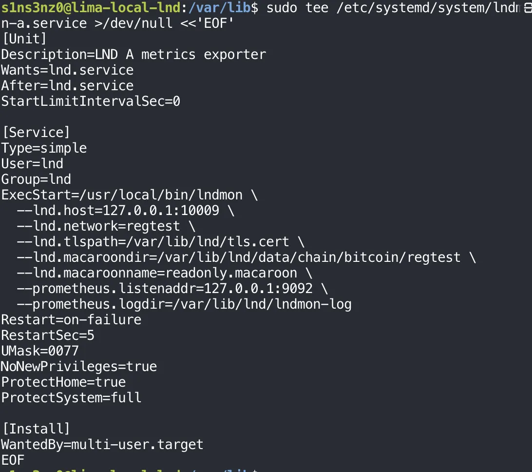 sudo tee /etc/systemd/system/lndmon-a.service >/dev/null <<'EOF' with [Unit] Description=LND A metrics exporter, Wants=lnd.service, After=lnd.service, StartLimitIntervalSec=0; [Service] Type=simple, User=lnd, Group=lnd, ExecStart=/usr/local/bin/lndmon with --lnd.host=127.0.0.1:10009, --lnd.network=regtest, --lnd.tlspath=/var/lib/lnd/tls.cert, --lnd.macaroondir=/var/lib/lnd/data/chain/bitcoin/regtest, --lnd.macaroonname=readonly.macaroon, --prometheus.listenaddr=127.0.0.1:9092, --prometheus.logdir=/var/lib/lnd/lndmon-log, Restart=on-failure, RestartSec=5, UMask=0077, NoNewPrivileges=true, ProtectHome=true, ProtectSystem=full; [Install] WantedBy=multi-user.target