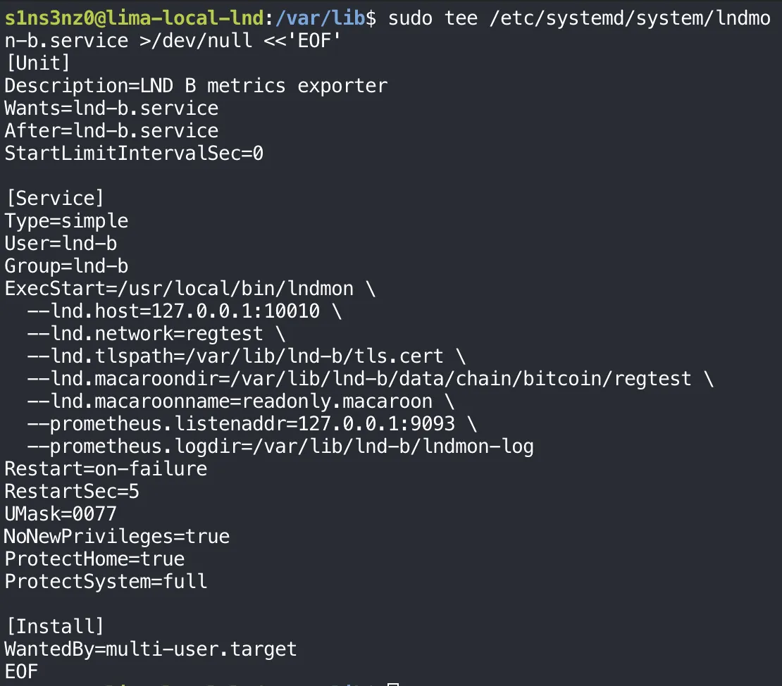 sudo tee /etc/systemd/system/lndmon-b.service >/dev/null <<'EOF' with [Unit] Description=LND B metrics exporter, Wants=lnd-b.service, After=lnd-b.service, StartLimitIntervalSec=0; [Service] Type=simple, User=lnd-b, Group=lnd-b, ExecStart=/usr/local/bin/lndmon with --lnd.host=127.0.0.1:10010, --lnd.network=regtest, --lnd.tlspath=/var/lib/lnd-b/tls.cert, --lnd.macaroondir=/var/lib/lnd-b/data/chain/bitcoin/regtest, --lnd.macaroonname=readonly.macaroon, --prometheus.listenaddr=127.0.0.1:9093, --prometheus.logdir=/var/lib/lnd-b/lndmon-log, Restart=on-failure, RestartSec=5, UMask=0077, NoNewPrivileges=true, ProtectHome=true, ProtectSystem=full; [Install] WantedBy=multi-user.target