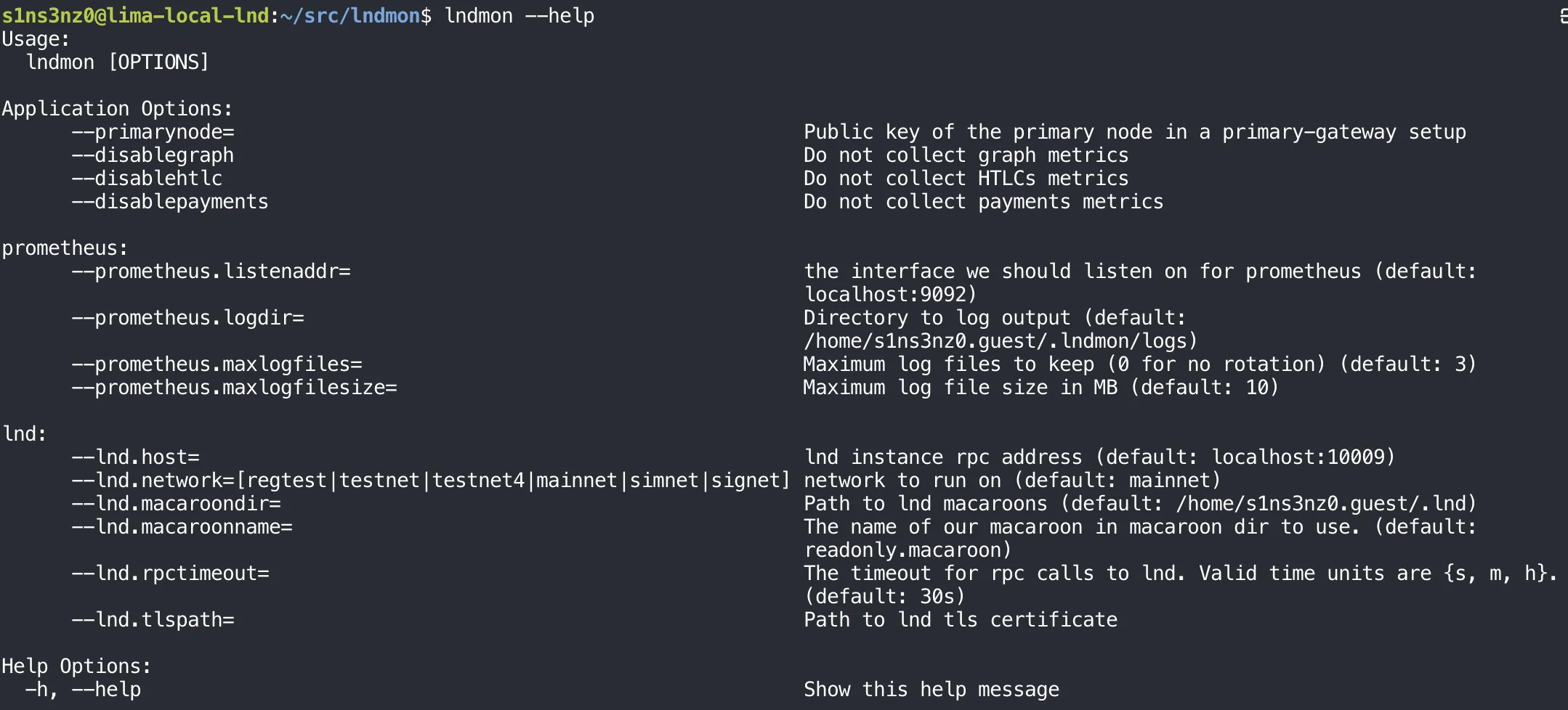 lndmon --help: Application Options --primarynode (public key of the primary node in a primary-gateway setup), --disablegraph, --disablehtlc, --disablepayments; prometheus options --prometheus.listenaddr (default localhost:9092), --prometheus.logdir (default /home/s1ns3nz0.guest/.lndmon/logs), --prometheus.maxlogfiles (default 3), --prometheus.maxlogfilesize (default 10); lnd options --lnd.host (default localhost:10009), --lnd.network (regtest, testnet, testnet4, mainnet, simnet, signet; default mainnet), --lnd.macaroondir (default /home/s1ns3nz0.guest/.lnd), --lnd.macaroonname (default readonly.macaroon), --lnd.rpctimeout (default 30s), --lnd.tlspath