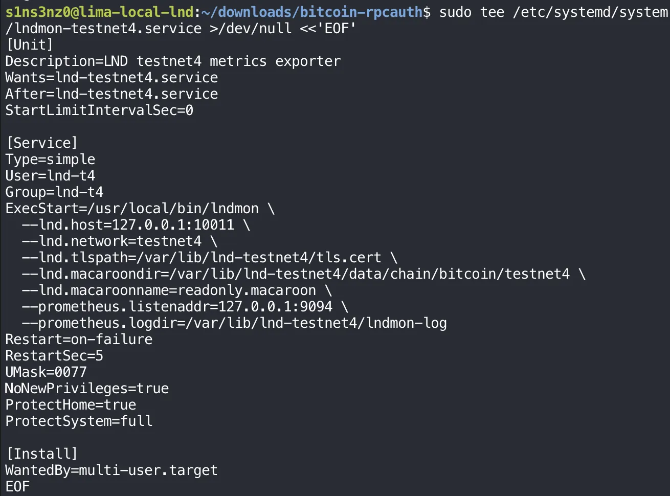 sudo tee /etc/systemd/system/lndmon-testnet4.service >/dev/null <<'EOF' with [Unit] Description=LND testnet4 metrics exporter, Wants=lnd-testnet4.service, After=lnd-testnet4.service, StartLimitIntervalSec=0; [Service] Type=simple, User=lnd-t4, Group=lnd-t4, ExecStart=/usr/local/bin/lndmon with --lnd.host=127.0.0.1:10011, --lnd.network=testnet4, --lnd.tlspath=/var/lib/lnd-testnet4/tls.cert, --lnd.macaroondir=/var/lib/lnd-testnet4/data/chain/bitcoin/testnet4, --lnd.macaroonname=readonly.macaroon, --prometheus.listenaddr=127.0.0.1:9094, --prometheus.logdir=/var/lib/lnd-testnet4/lndmon-log, Restart=on-failure, RestartSec=5, UMask=0077, NoNewPrivileges=true, ProtectHome=true, ProtectSystem=full; [Install] WantedBy=multi-user.target