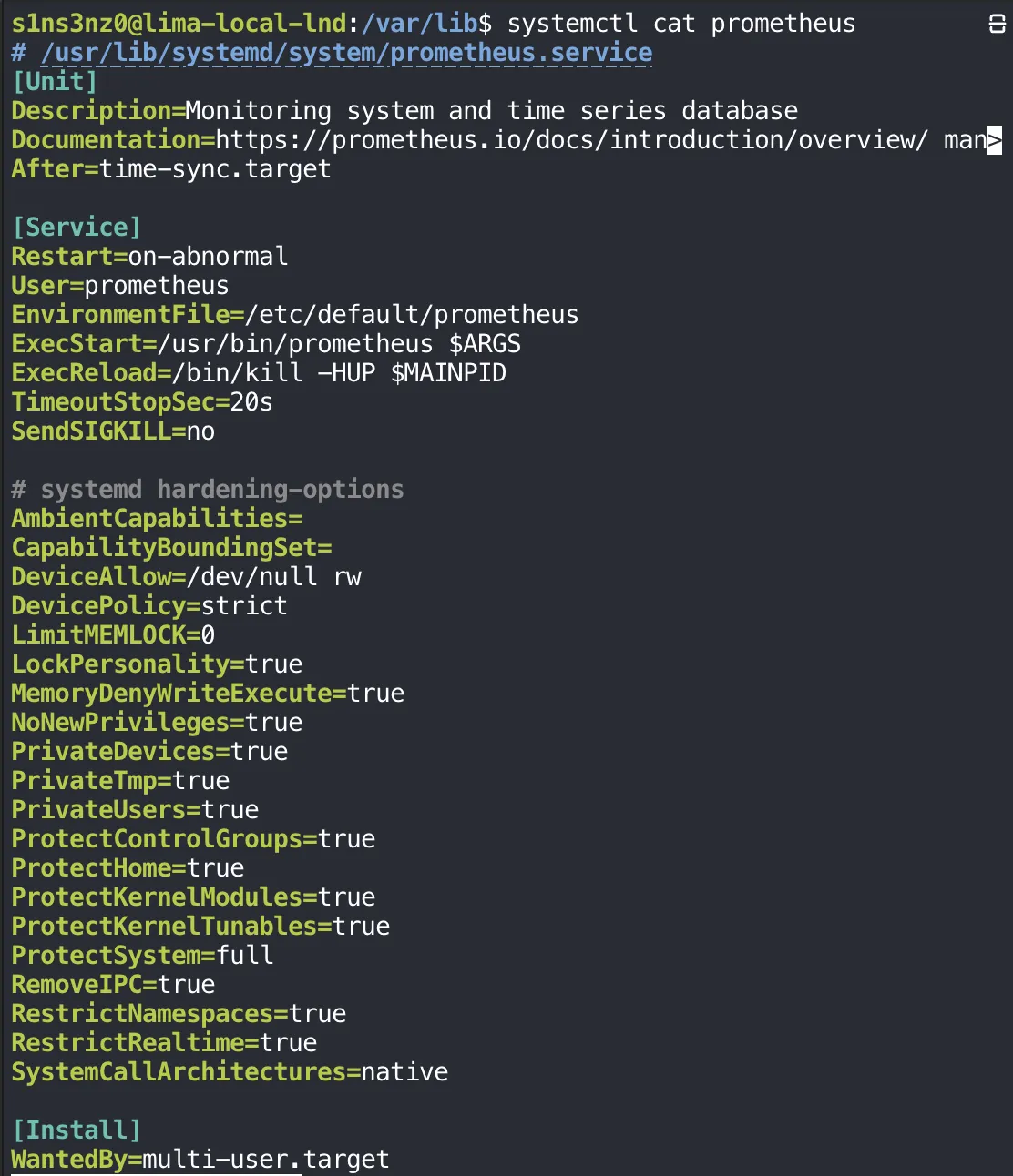 systemctl cat prometheus shows /usr/lib/systemd/system/prometheus.service: [Unit] Description=Monitoring system and time series database, Documentation, After=time-sync.target; [Service] Restart=on-abnormal, User=prometheus, EnvironmentFile=/etc/default/prometheus, ExecStart=/usr/bin/prometheus $ARGS, ExecReload=/bin/kill -HUP $MAINPID, TimeoutStopSec=20s, SendSIGKILL=no; a "systemd hardening-options" block with AmbientCapabilities=, CapabilityBoundingSet=, DeviceAllow=/dev/null rw, DevicePolicy=strict, LimitMEMLOCK=0, LockPersonality=true, MemoryDenyWriteExecute=true, NoNewPrivileges=true, PrivateDevices=true, PrivateTmp=true, PrivateUsers=true, ProtectControlGroups=true, ProtectHome=true, ProtectKernelModules=true, ProtectKernelTunables=true, ProtectSystem=full, RemoveIPC=true, RestrictNamespaces=true, RestrictRealtime=true, SystemCallArchitectures=native; [Install] WantedBy=multi-user.target