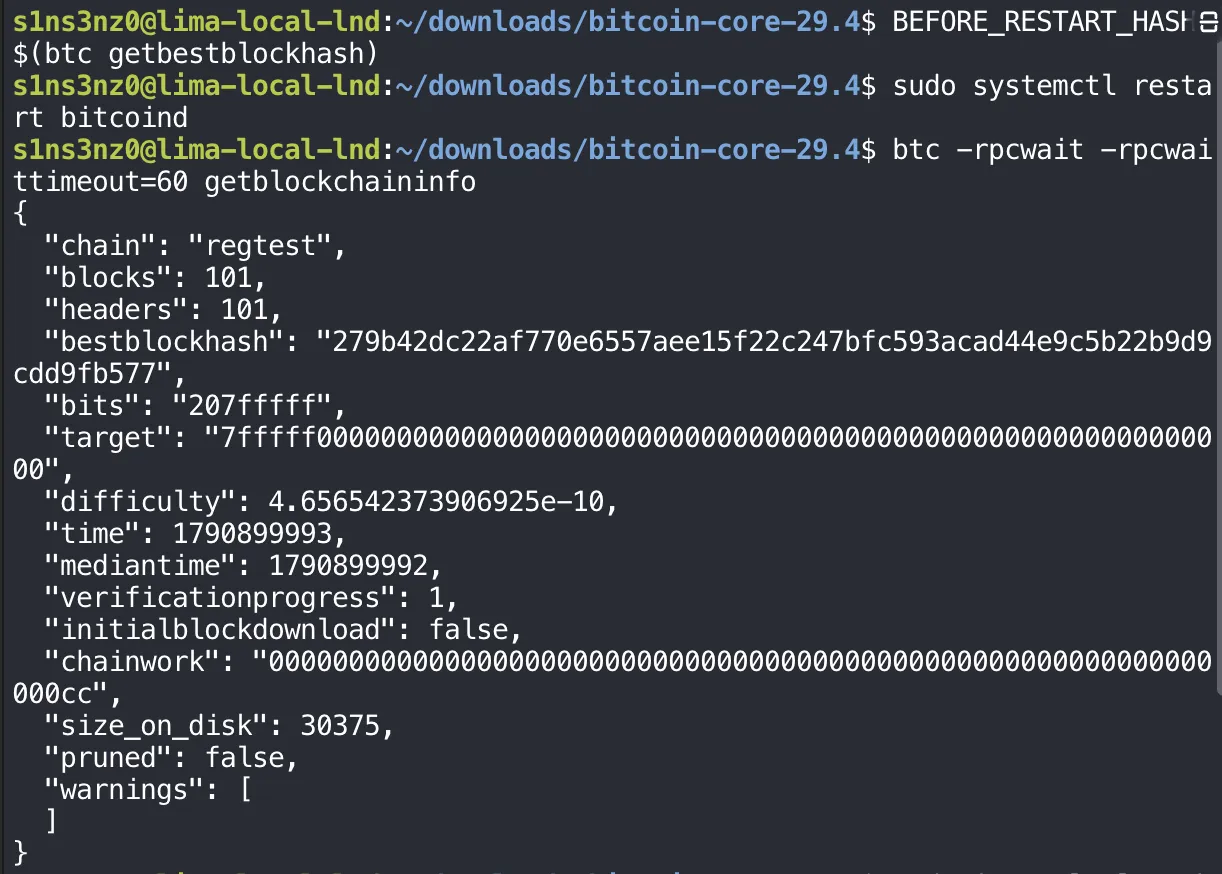 BEFORE_RESTART_HASH=$(btc getbestblockhash); sudo systemctl restart bitcoind; btc -rpcwait -rpcwaittimeout=60 getblockchaininfo returns chain regtest, blocks 101, headers 101, bestblockhash 279b42dc22af770e6557aee15f22c247bfc593acad44e9c5b22b9d9cdd9fb577, initialblockdownload false, chainwork …00cc, size_on_disk 30375